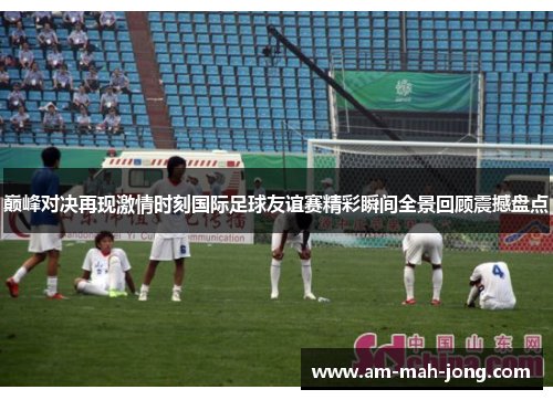 巅峰对决再现激情时刻国际足球友谊赛精彩瞬间全景回顾震撼盘点