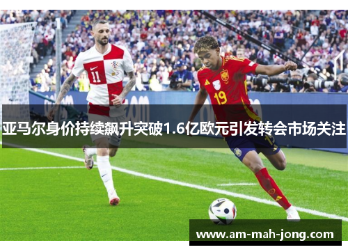 亚马尔身价持续飙升突破1.6亿欧元引发转会市场关注 亚马尔身价持续飙升突破1.6亿欧元引发转会市场关注