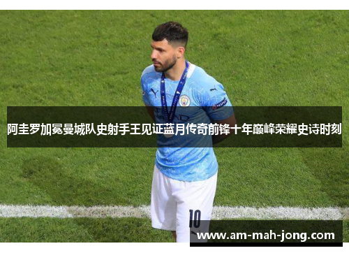 阿圭罗加冕曼城队史射手王见证蓝月传奇前锋十年巅峰荣耀史诗时刻