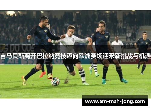 吉马良斯离开巴拉纳竞技迈向欧洲赛场迎来新挑战与机遇