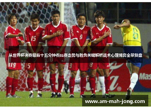 从世界杯决赛最后十五分钟看比赛走势与胜负关键解析战术心理博弈全景复盘