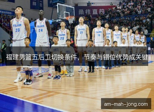 福建男篮五后卫切换条件，节奏与错位优势成关键