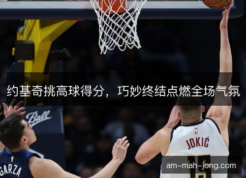 约基奇挑高球得分,巧妙终结点燃全场气氛 约基奇挑高球得分,巧妙终结点燃全场气氛