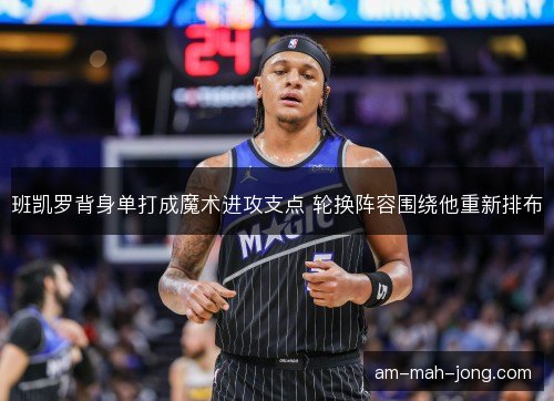 班凯罗背身单打成魔术进攻支点 轮换阵容围绕他重新排布 班凯罗背身单打成魔术进攻支点 轮换阵容围绕他重新排布